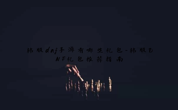 韩服dnf手游有哪些礼包-韩服DNF礼包推荐指南